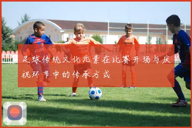 足球传统文化元素在比赛开场与庆祝环节中的传承方式