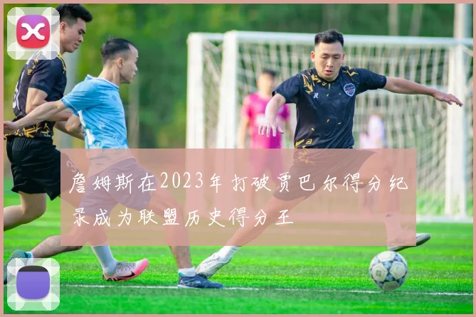 詹姆斯在2023年打破贾巴尔得分纪录成为联盟历史得分王