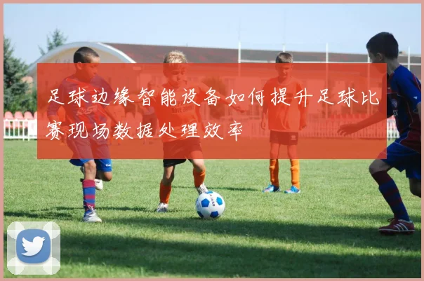 足球边缘智能设备如何提升足球比赛现场数据处理效率