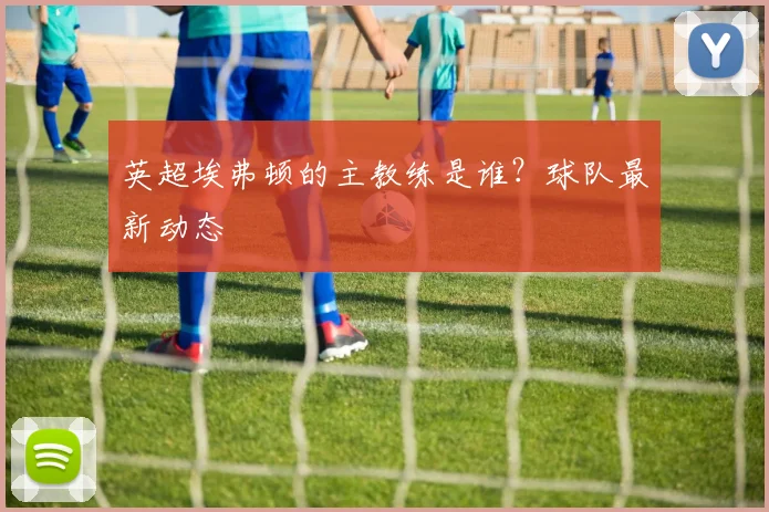 英超埃弗顿的主教练是谁？球队最新动态