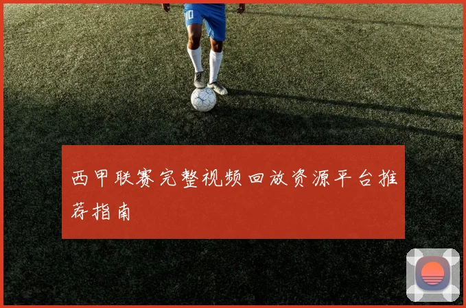 西甲联赛完整视频回放资源平台推荐指南